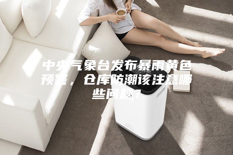 中央氣象臺(tái)發(fā)布暴雨黃色預(yù)警，倉庫防潮該注意哪些問題？