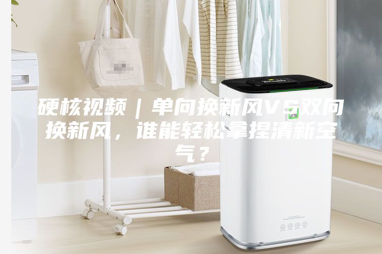 硬核視頻｜單向換新風VS雙向換新風，誰能輕松拿捏清新空氣？